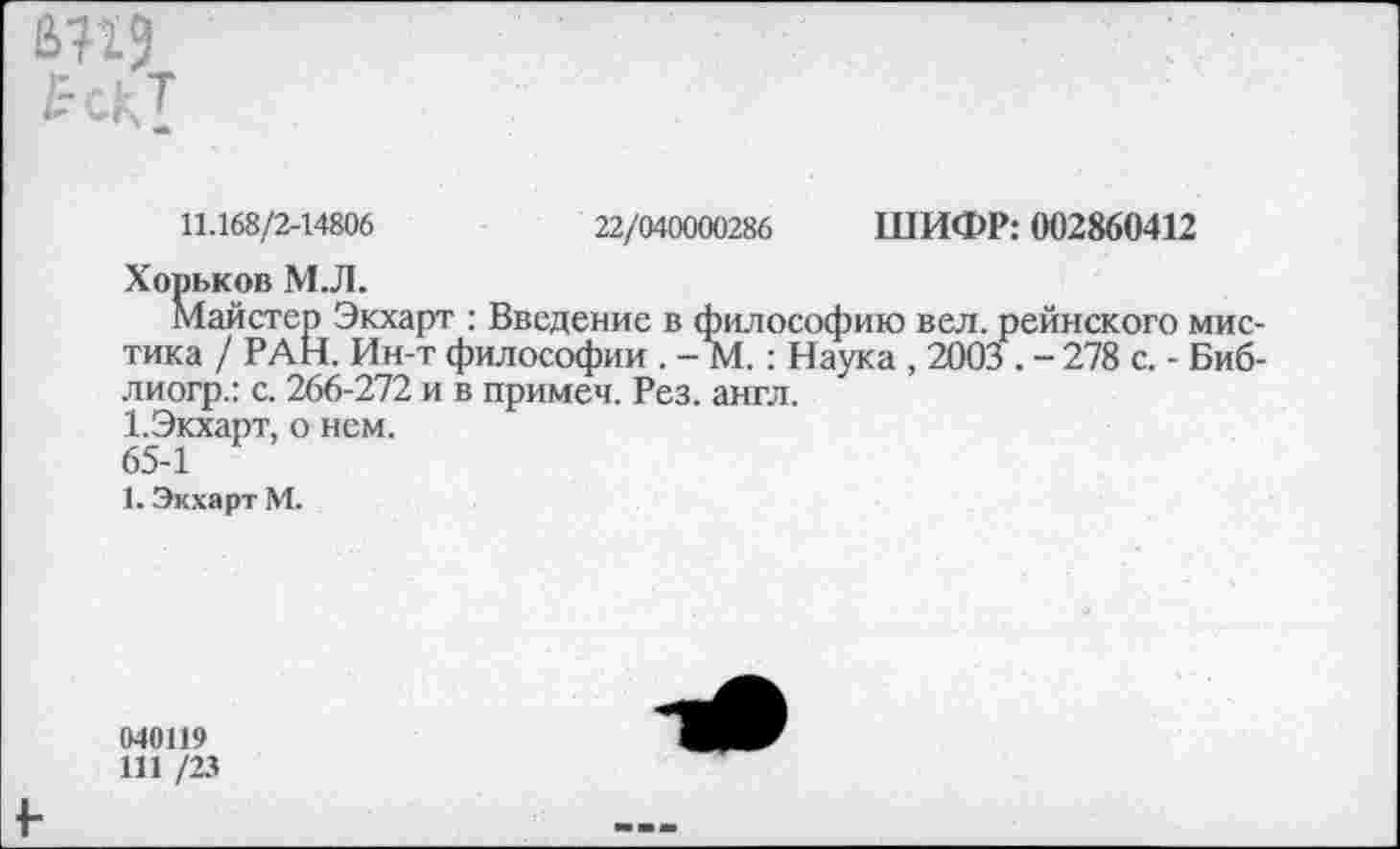 ﻿а?г?
11.168/2-14806	22/040000286 ШИФР: 002860412
Хорьков М.Л.
Майстер Экхарт : Введение в философию вел. рейнского мистика / РАН. Ин-т философии . - М.: Наука , 2003 . - 278 с. - Биб-лиогр.: с. 266-272 и в примеч. Рез. англ.
1.Экхарт, о нем.
65-1
1. Экхарт М.
040119
111 /23
+•